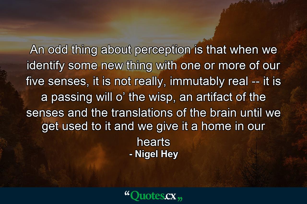 An odd thing about perception is that when we identify some new thing with one or more of our five senses, it is not really, immutably real -- it is a passing will o’ the wisp, an artifact of the senses and the translations of the brain until we get used to it and we give it a home in our hearts - Quote by Nigel Hey