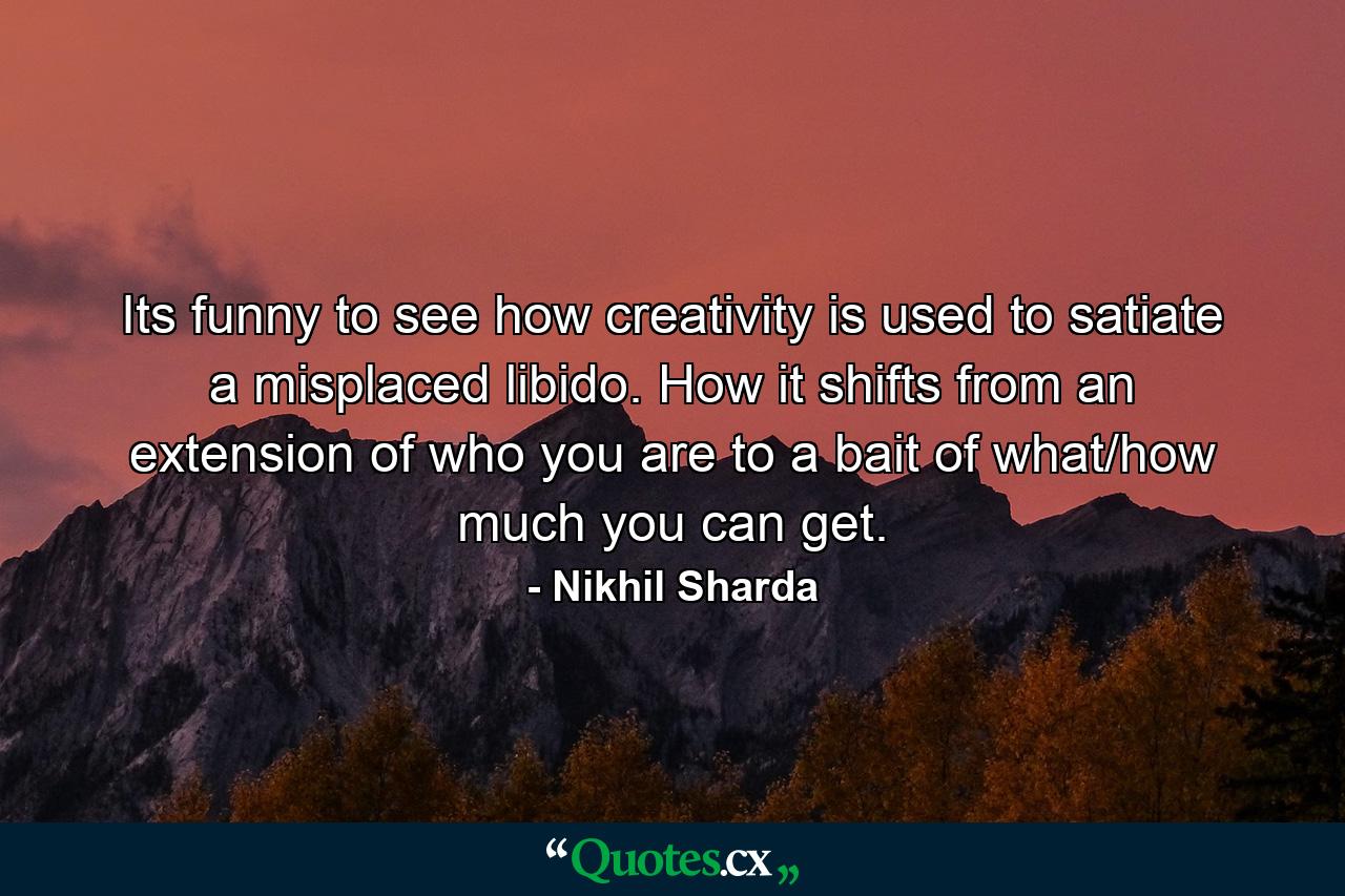 Its funny to see how creativity is used to satiate a misplaced libido. How it shifts from an extension of who you are to a bait of what/how much you can get. - Quote by Nikhil Sharda