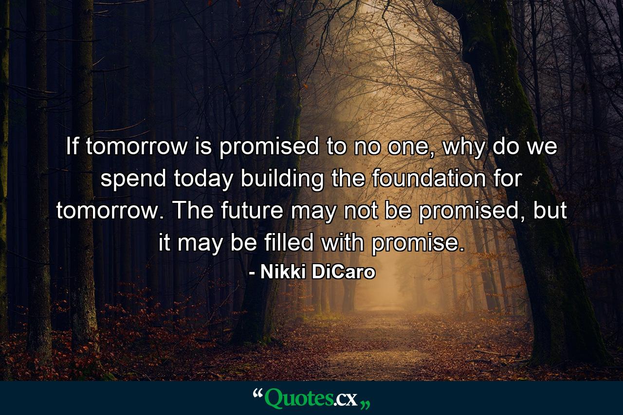 If tomorrow is promised to no one, why do we spend today building the foundation for tomorrow. The future may not be promised, but it may be filled with promise. - Quote by Nikki DiCaro