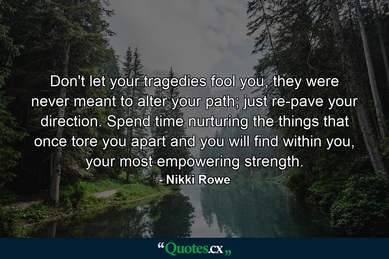 Don't let your tragedies fool you, they were never meant to alter your path; just re-pave your direction. Spend time nurturing the things that once tore you apart and you will find within you, your most empowering strength. - Quote by Nikki Rowe