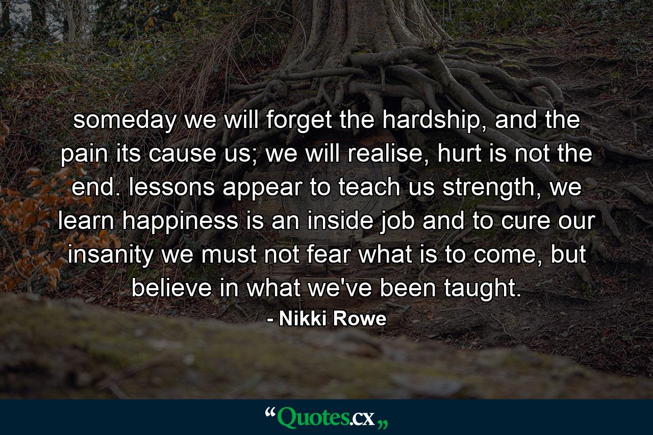 someday we will forget the hardship, and the pain its cause us; we will realise, hurt is not the end. lessons appear to teach us strength, we learn happiness is an inside job and to cure our insanity we must not fear what is to come, but believe in what we've been taught. - Quote by Nikki Rowe