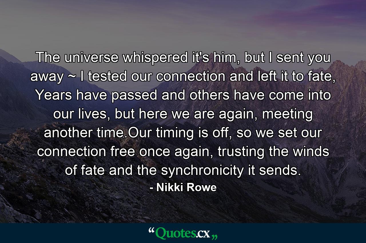 The universe whispered it's him, but I sent you away ~ I tested our connection and left it to fate, Years have passed and others have come into our lives, but here we are again, meeting another time.Our timing is off, so we set our connection free once again, trusting the winds of fate and the synchronicity it sends. - Quote by Nikki Rowe