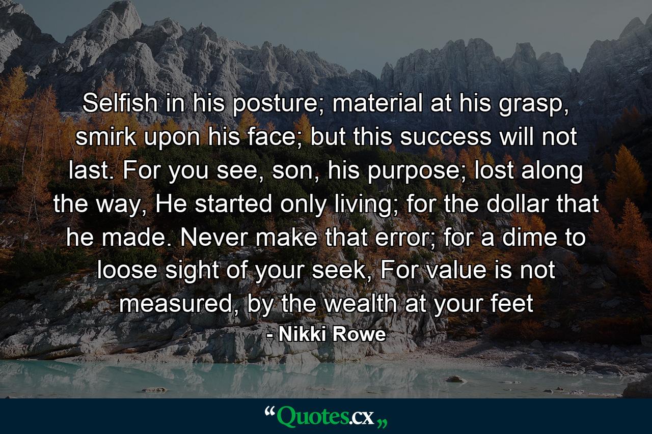 Selfish in his posture; material at his grasp, smirk upon his face; but this success will not last. For you see, son, his purpose; lost along the way, He started only living; for the dollar that he made. Never make that error; for a dime to loose sight of your seek, For value is not measured, by the wealth at your feet - Quote by Nikki Rowe