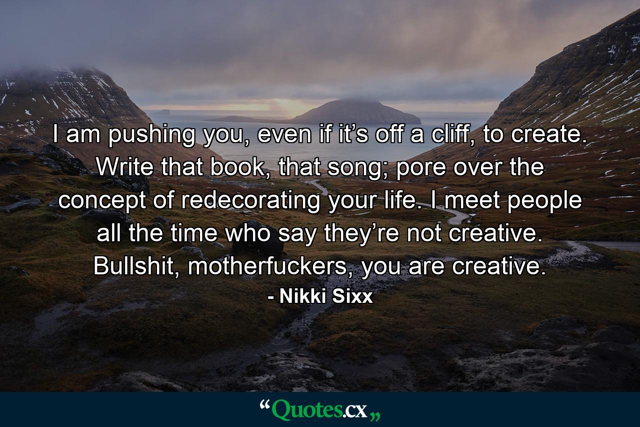 I am pushing you, even if it’s off a cliff, to create. Write that book, that song; pore over the concept of redecorating your life. I meet people all the time who say they’re not creative. Bullshit, motherfuckers, you are creative. - Quote by Nikki Sixx