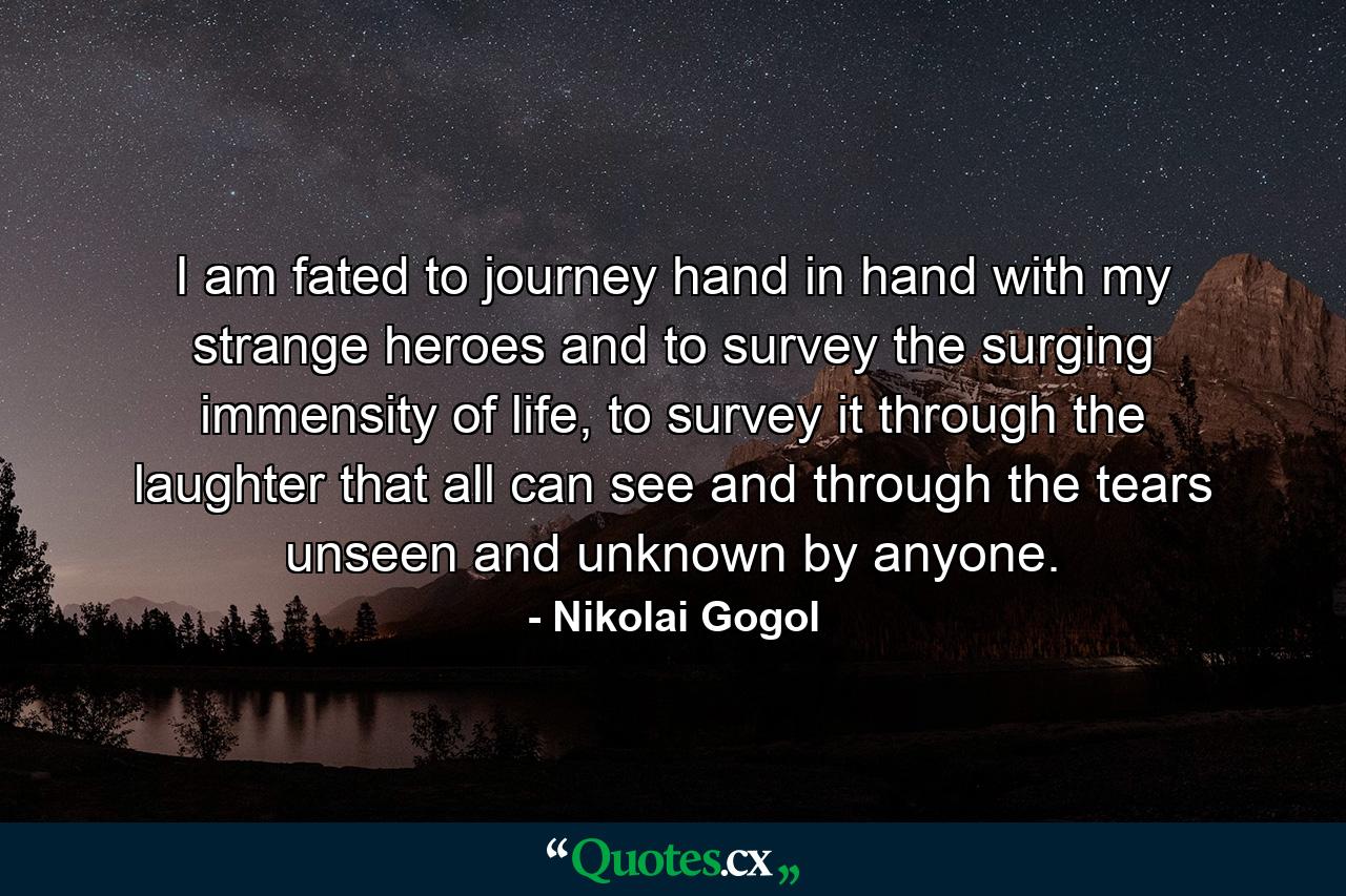 I am fated to journey hand in hand with my strange heroes and to survey the surging immensity of life, to survey it through the laughter that all can see and through the tears unseen and unknown by anyone. - Quote by Nikolai Gogol