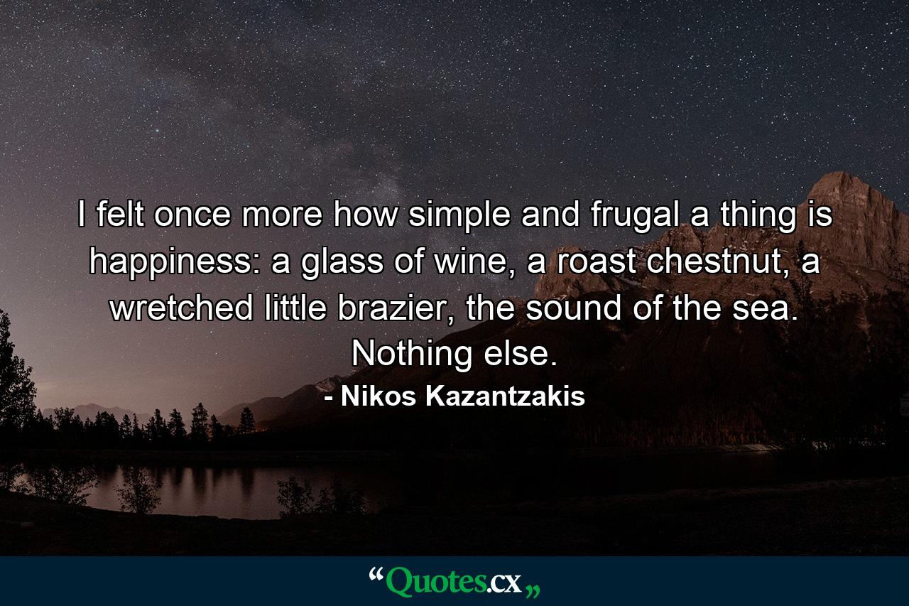 I felt once more how simple and frugal a thing is happiness: a glass of wine, a roast chestnut, a wretched little brazier, the sound of the sea. Nothing else. - Quote by Nikos Kazantzakis