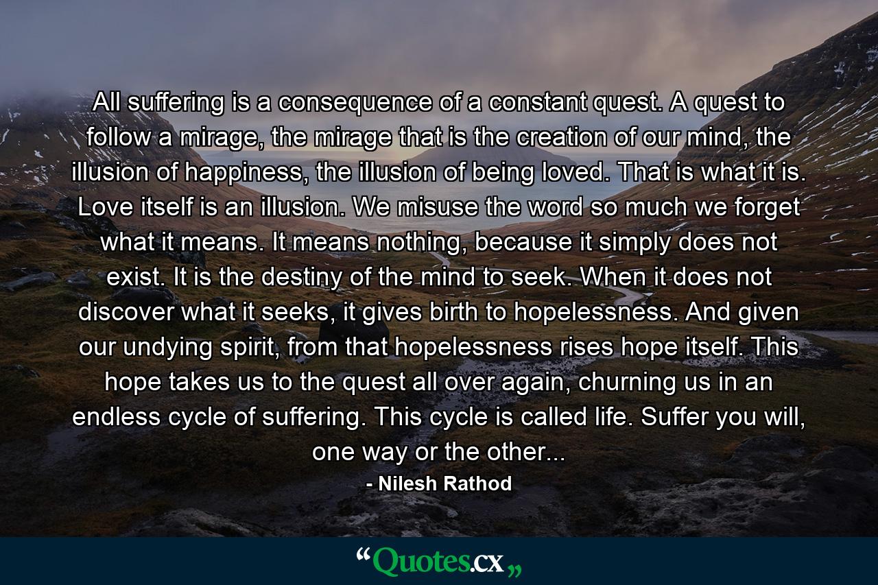 All suffering is a consequence of a constant quest. A quest to follow a mirage, the mirage that is the creation of our mind, the illusion of happiness, the illusion of being loved. That is what it is. Love itself is an illusion. We misuse the word so much we forget what it means. It means nothing, because it simply does not exist. It is the destiny of the mind to seek. When it does not discover what it seeks, it gives birth to hopelessness. And given our undying spirit, from that hopelessness rises hope itself. This hope takes us to the quest all over again, churning us in an endless cycle of suffering. This cycle is called life. Suffer you will, one way or the other... - Quote by Nilesh Rathod