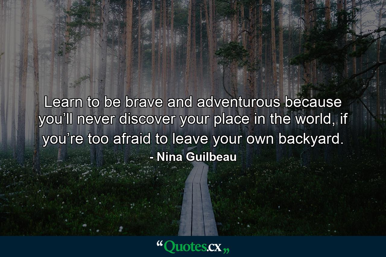 Learn to be brave and adventurous because you’ll never discover your place in the world, if you’re too afraid to leave your own backyard. - Quote by Nina Guilbeau