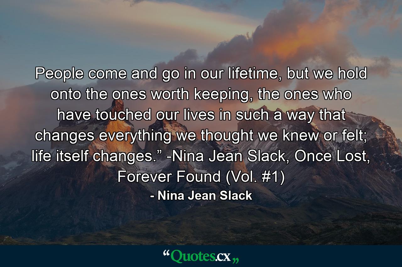 People come and go in our lifetime, but we hold onto the ones worth keeping, the ones who have touched our lives in such a way that changes everything we thought we knew or felt; life itself changes.” -Nina Jean Slack, Once Lost, Forever Found (Vol. #1) - Quote by Nina Jean Slack