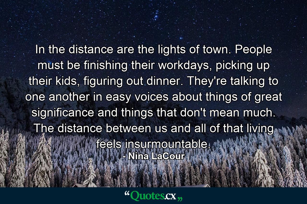 In the distance are the lights of town. People must be finishing their workdays, picking up their kids, figuring out dinner. They're talking to one another in easy voices about things of great significance and things that don't mean much. The distance between us and all of that living feels insurmountable. - Quote by Nina LaCour