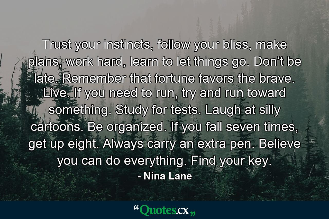 Trust your instincts, follow your bliss, make plans, work hard, learn to let things go. Don’t be late. Remember that fortune favors the brave. Live. If you need to run, try and run toward something. Study for tests. Laugh at silly cartoons. Be organized. If you fall seven times, get up eight. Always carry an extra pen. Believe you can do everything. Find your key. - Quote by Nina Lane