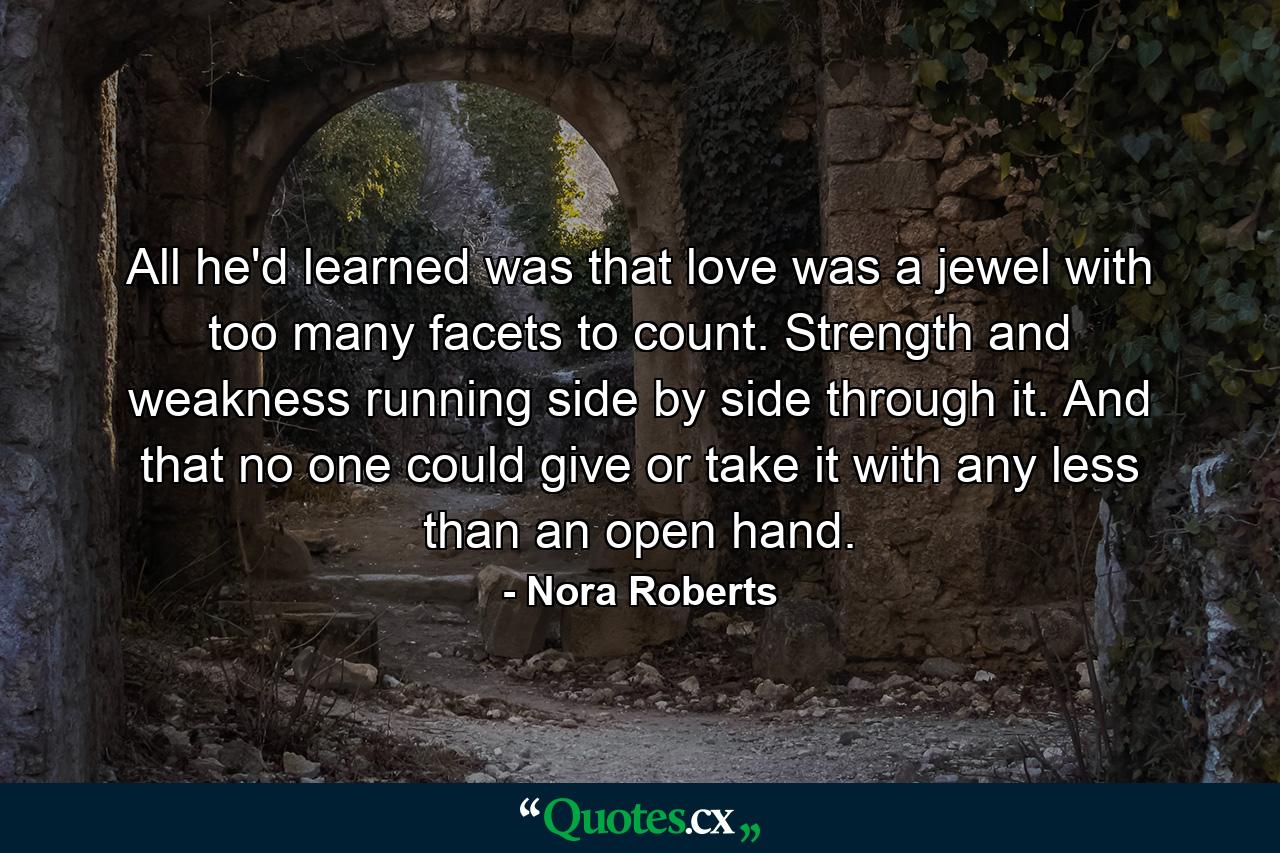 All he'd learned was that love was a jewel with too many facets to count. Strength and weakness running side by side through it. And that no one could give or take it with any less than an open hand. - Quote by Nora Roberts