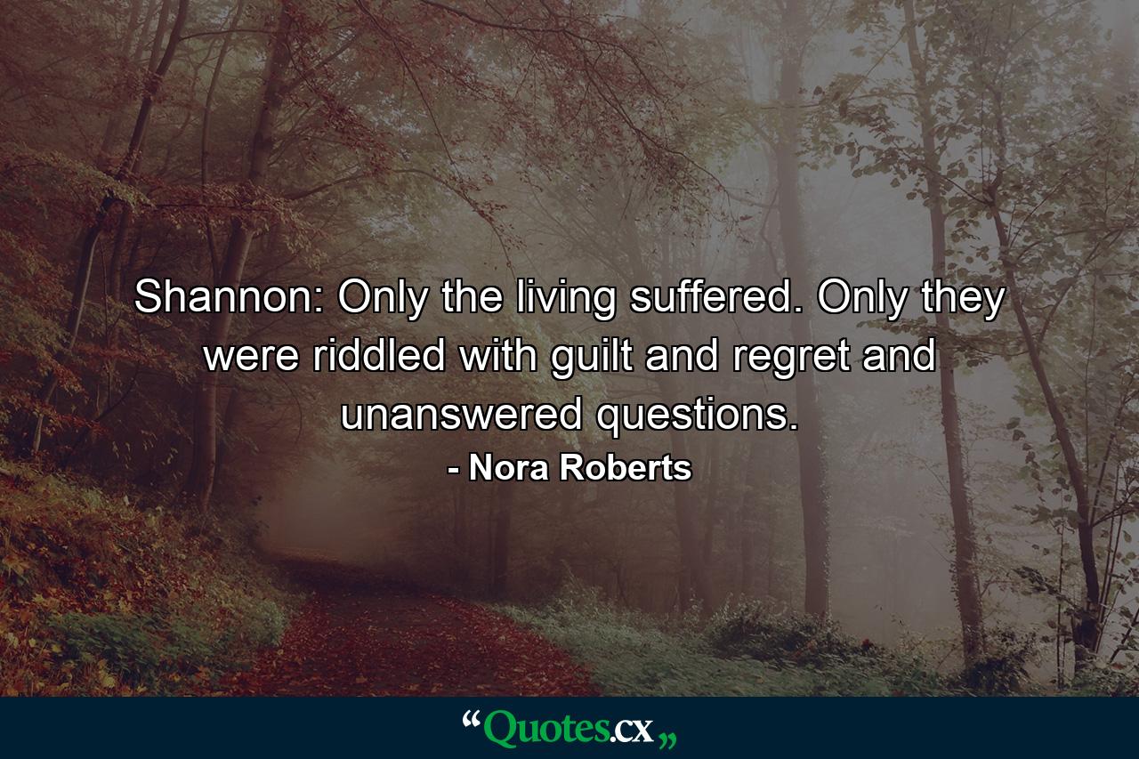 Shannon: Only the living suffered. Only they were riddled with guilt and regret and unanswered questions. - Quote by Nora Roberts