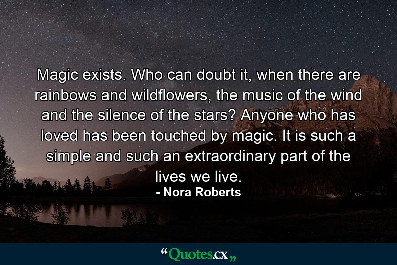 Magic exists. Who can doubt it, when there are rainbows and wildflowers, the music of the wind and the silence of the stars? Anyone who has loved has been touched by magic. It is such a simple and such an extraordinary part of the lives we live. - Quote by Nora Roberts