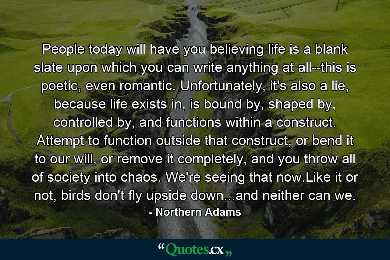 People today will have you believing life is a blank slate upon which you can write anything at all--this is poetic, even romantic. Unfortunately, it's also a lie, because life exists in, is bound by, shaped by, controlled by, and functions within a construct. Attempt to function outside that construct, or bend it to our will, or remove it completely, and you throw all of society into chaos. We're seeing that now.Like it or not, birds don't fly upside down...and neither can we. - Quote by Northern Adams