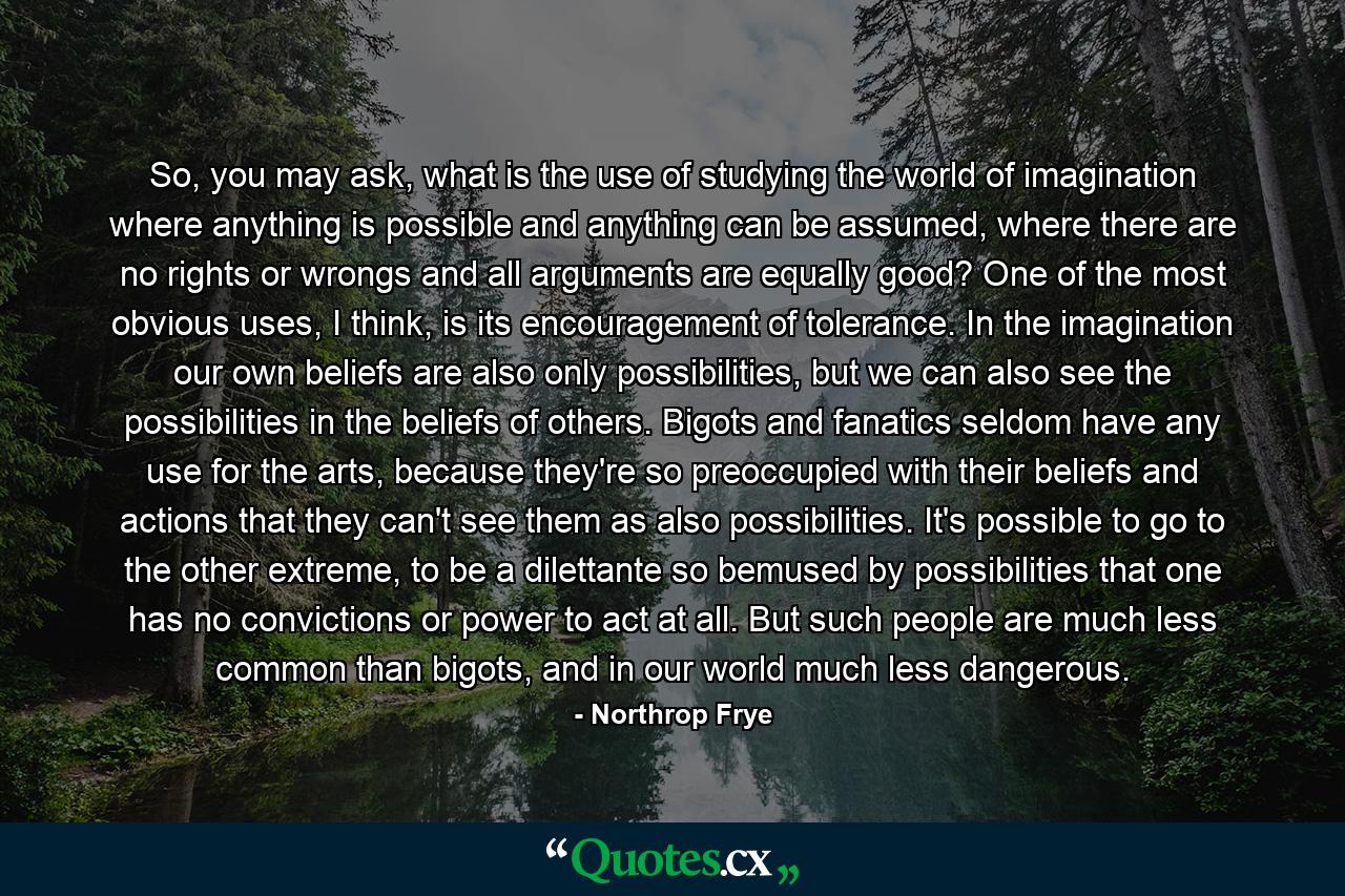 So, you may ask, what is the use of studying the world of imagination where anything is possible and anything can be assumed, where there are no rights or wrongs and all arguments are equally good? One of the most obvious uses, I think, is its encouragement of tolerance. In the imagination our own beliefs are also only possibilities, but we can also see the possibilities in the beliefs of others. Bigots and fanatics seldom have any use for the arts, because they're so preoccupied with their beliefs and actions that they can't see them as also possibilities. It's possible to go to the other extreme, to be a dilettante so bemused by possibilities that one has no convictions or power to act at all. But such people are much less common than bigots, and in our world much less dangerous. - Quote by Northrop Frye