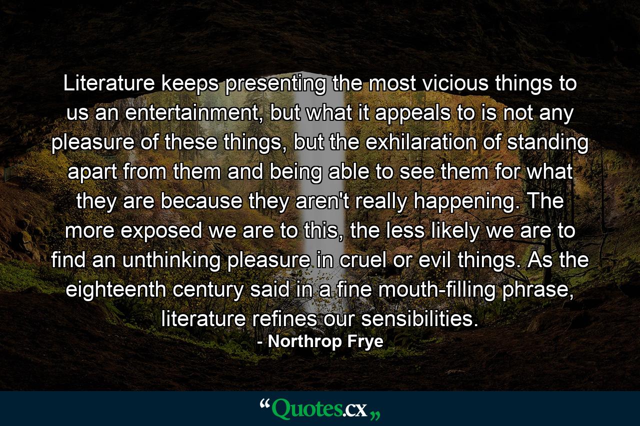 Literature keeps presenting the most vicious things to us an entertainment, but what it appeals to is not any pleasure of these things, but the exhilaration of standing apart from them and being able to see them for what they are because they aren't really happening. The more exposed we are to this, the less likely we are to find an unthinking pleasure in cruel or evil things. As the eighteenth century said in a fine mouth-filling phrase, literature refines our sensibilities. - Quote by Northrop Frye