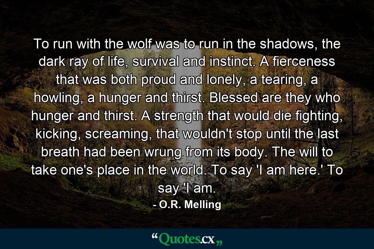 To run with the wolf was to run in the shadows, the dark ray of life, survival and instinct. A fierceness that was both proud and lonely, a tearing, a howling, a hunger and thirst. Blessed are they who hunger and thirst. A strength that would die fighting, kicking, screaming, that wouldn't stop until the last breath had been wrung from its body. The will to take one's place in the world. To say 'I am here.' To say 'I am. - Quote by O.R. Melling