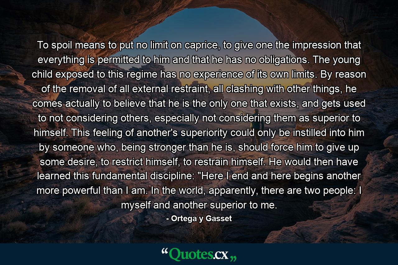 To spoil means to put no limit on caprice, to give one the impression that everything is permitted to him and that he has no obligations. The young child exposed to this regime has no experience of its own limits. By reason of the removal of all external restraint, all clashing with other things, he comes actually to believe that he is the only one that exists, and gets used to not considering others, especially not considering them as superior to himself. This feeling of another's superiority could only be instilled into him by someone who, being stronger than he is, should force him to give up some desire, to restrict himself, to restrain himself. He would then have learned this fundamental discipline: 