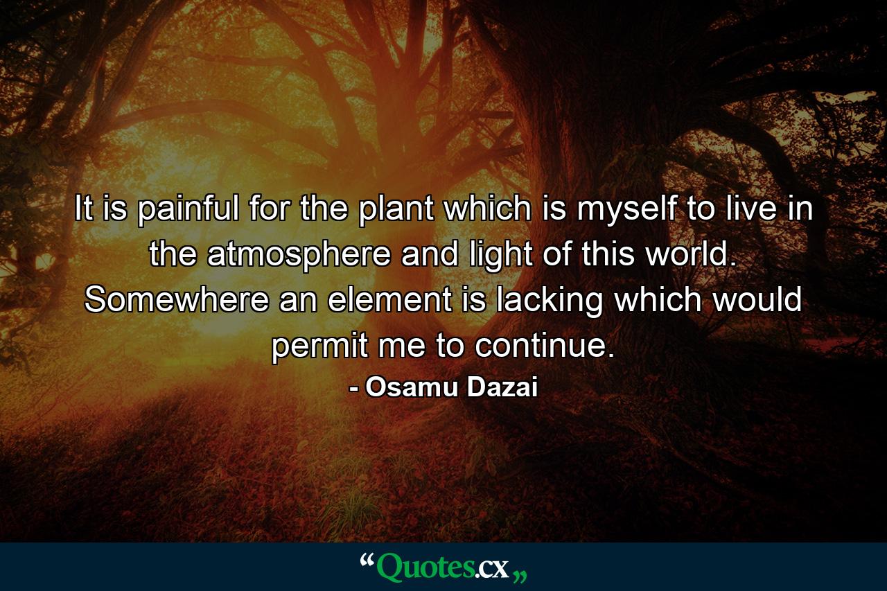 It is painful for the plant which is myself to live in the atmosphere and light of this world. Somewhere an element is lacking which would permit me to continue. - Quote by Osamu Dazai