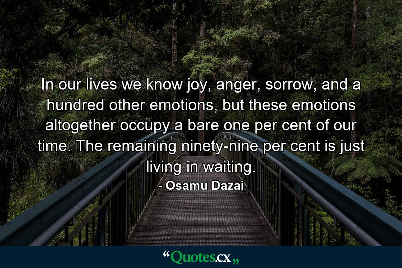 In our lives we know joy, anger, sorrow, and a hundred other emotions, but these emotions altogether occupy a bare one per cent of our time. The remaining ninety-nine per cent is just living in waiting. - Quote by Osamu Dazai