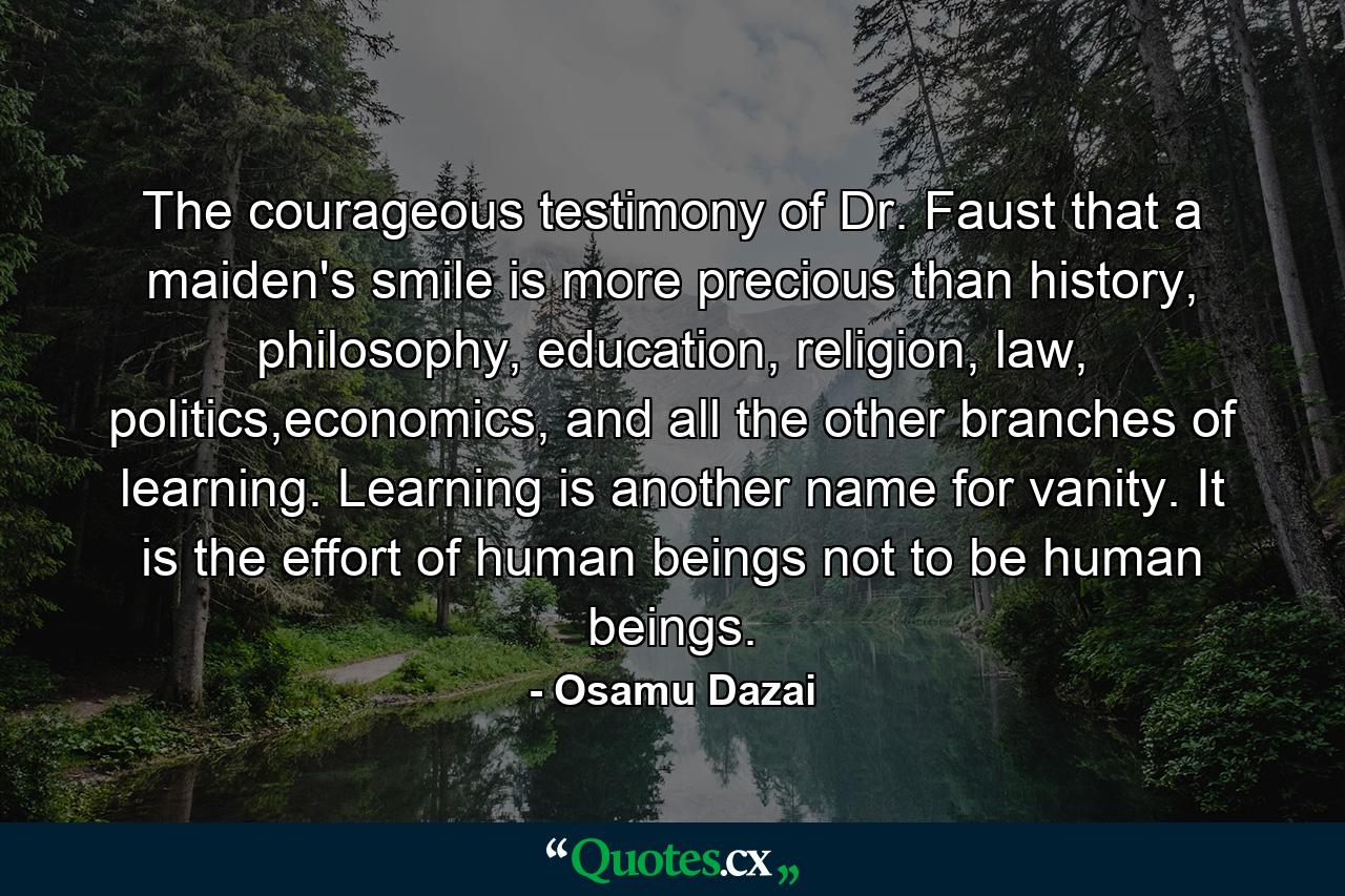 The courageous testimony of Dr. Faust that a maiden's smile is more precious than history, philosophy, education, religion, law, politics,economics, and all the other branches of learning. Learning is another name for vanity. It is the effort of human beings not to be human beings. - Quote by Osamu Dazai