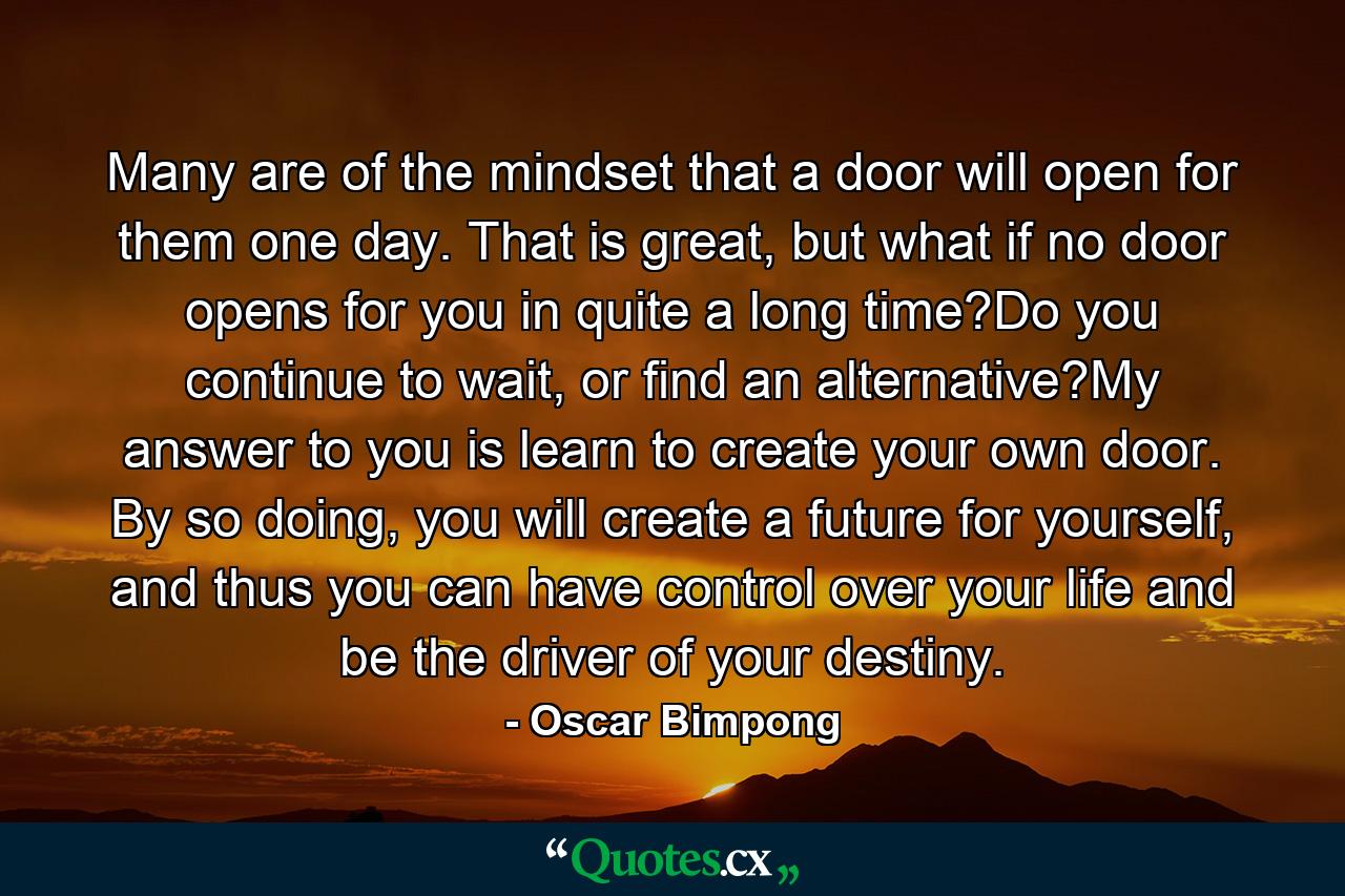 Many are of the mindset that a door will open for them one day. That is great, but what if no door opens for you in quite a long time?Do you continue to wait, or find an alternative?My answer to you is learn to create your own door. By so doing, you will create a future for yourself, and thus you can have control over your life and be the driver of your destiny. - Quote by Oscar Bimpong