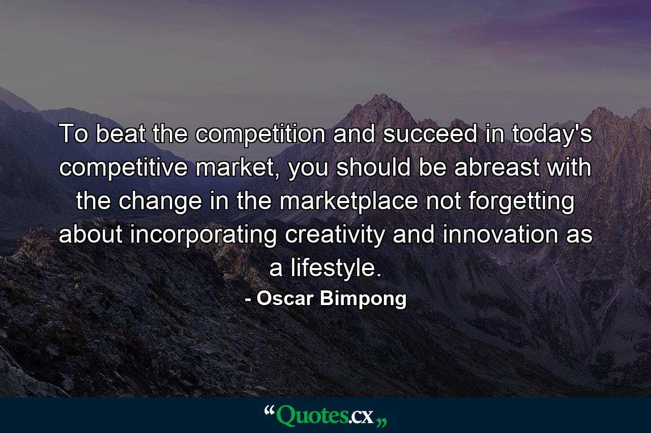 To beat the competition and succeed in today's competitive market, you should be abreast with the change in the marketplace not forgetting about incorporating creativity and innovation as a lifestyle. - Quote by Oscar Bimpong