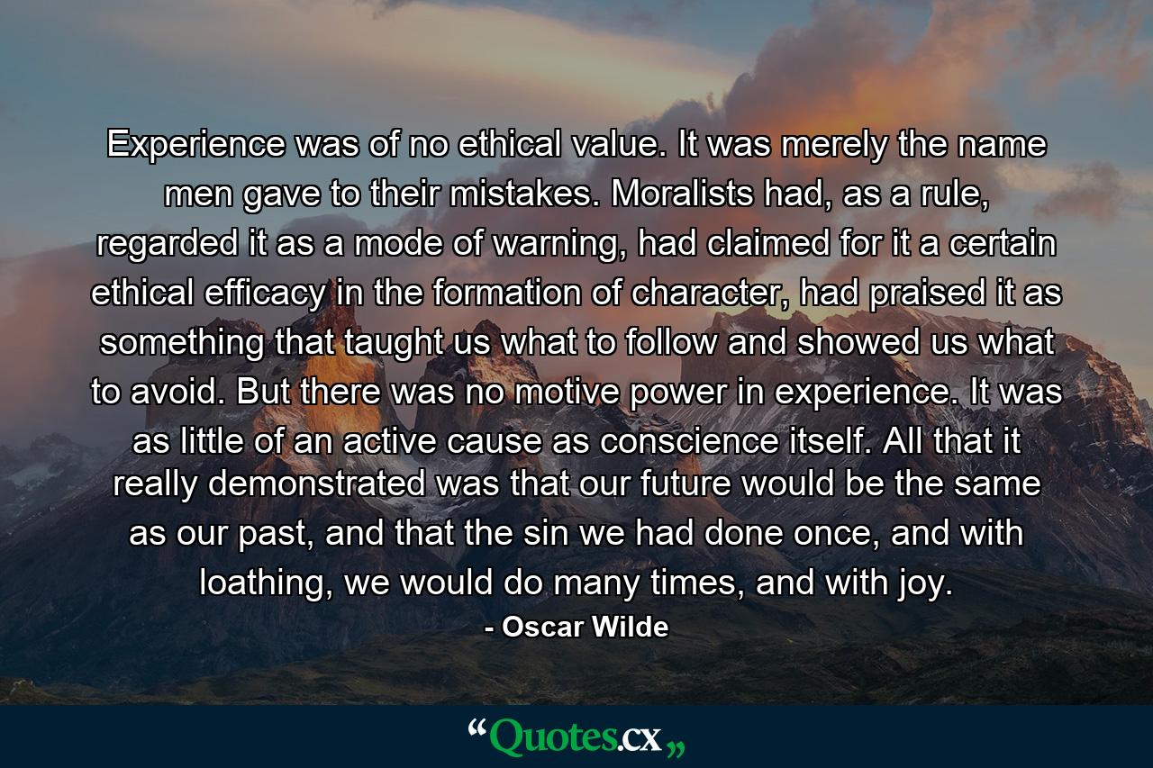 Experience was of no ethical value. It was merely the name men gave to their mistakes. Moralists had, as a rule, regarded it as a mode of warning, had claimed for it a certain ethical efficacy in the formation of character, had praised it as something that taught us what to follow and showed us what to avoid. But there was no motive power in experience. It was as little of an active cause as conscience itself. All that it really demonstrated was that our future would be the same as our past, and that the sin we had done once, and with loathing, we would do many times, and with joy. - Quote by Oscar Wilde