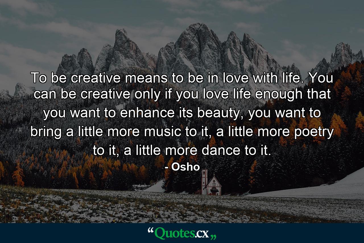 To be creative means to be in love with life. You can be creative only if you love life enough that you want to enhance its beauty, you want to bring a little more music to it, a little more poetry to it, a little more dance to it. - Quote by Osho