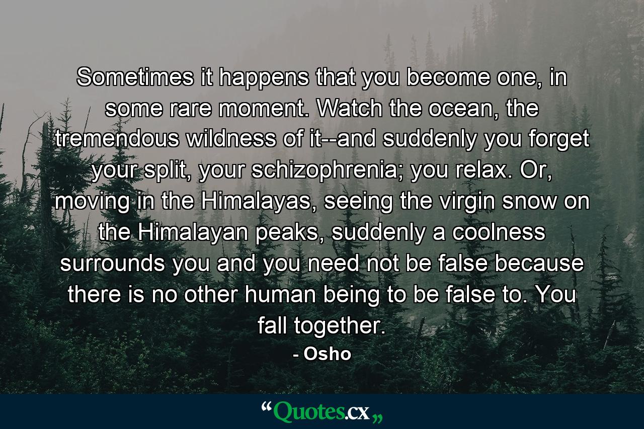 Sometimes it happens that you become one, in some rare moment. Watch the ocean, the tremendous wildness of it--and suddenly you forget your split, your schizophrenia; you relax. Or, moving in the Himalayas, seeing the virgin snow on the Himalayan peaks, suddenly a coolness surrounds you and you need not be false because there is no other human being to be false to. You fall together. - Quote by Osho