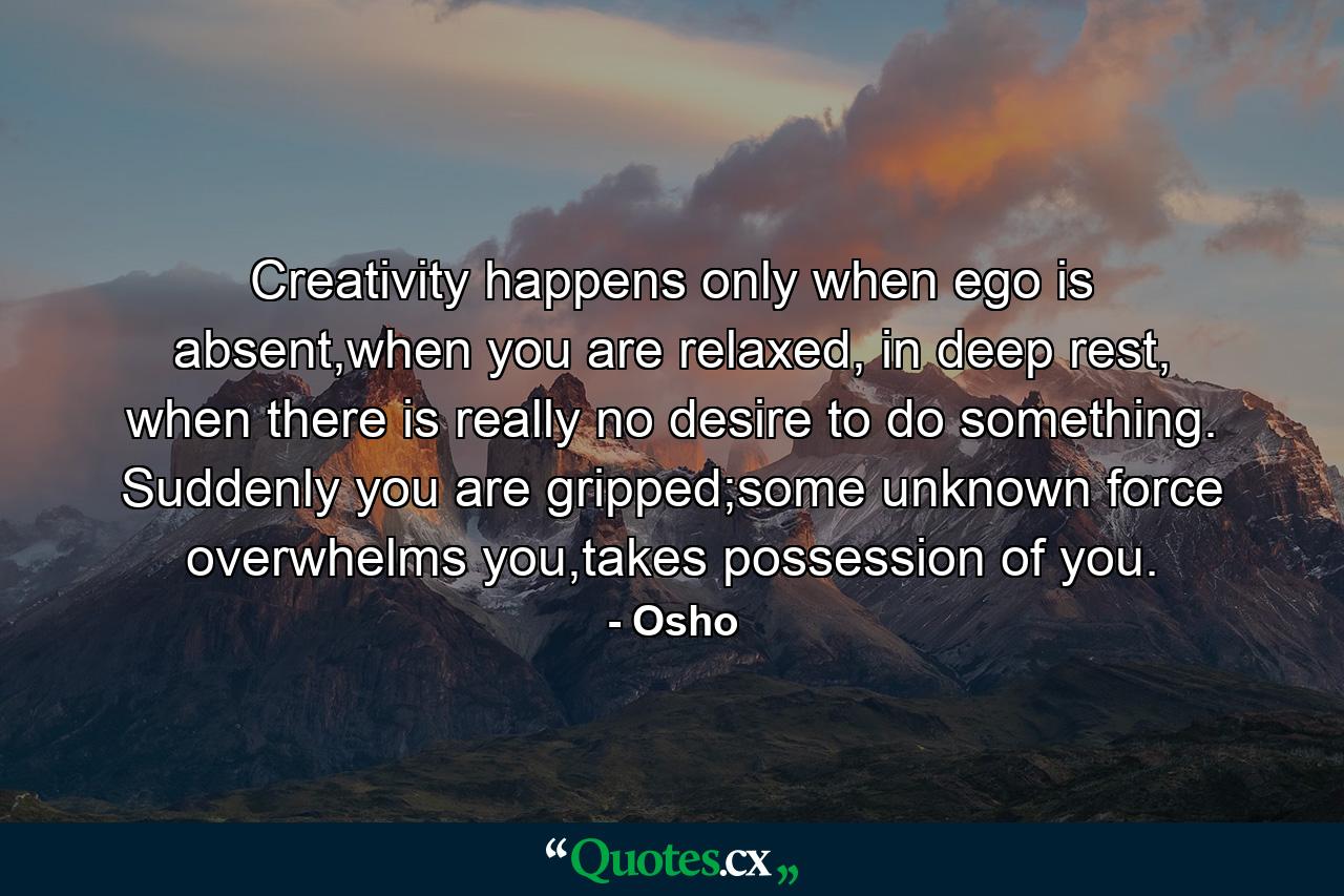 Creativity happens only when ego is absent,when you are relaxed, in deep rest, when there is really no desire to do something. Suddenly you are gripped;some unknown force overwhelms you,takes possession of you. - Quote by Osho