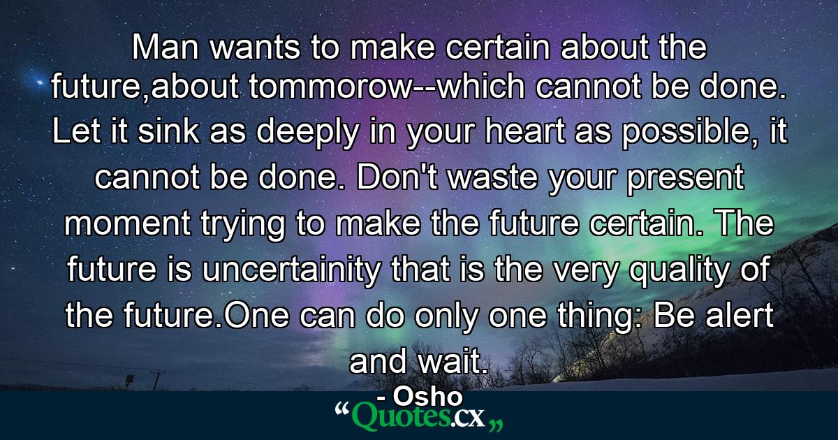 Man wants to make certain about the future,about tommorow--which cannot be done. Let it sink as deeply in your heart as possible, it cannot be done. Don't waste your present moment trying to make the future certain. The future is uncertainity that is the very quality of the future.One can do only one thing: Be alert and wait. - Quote by Osho