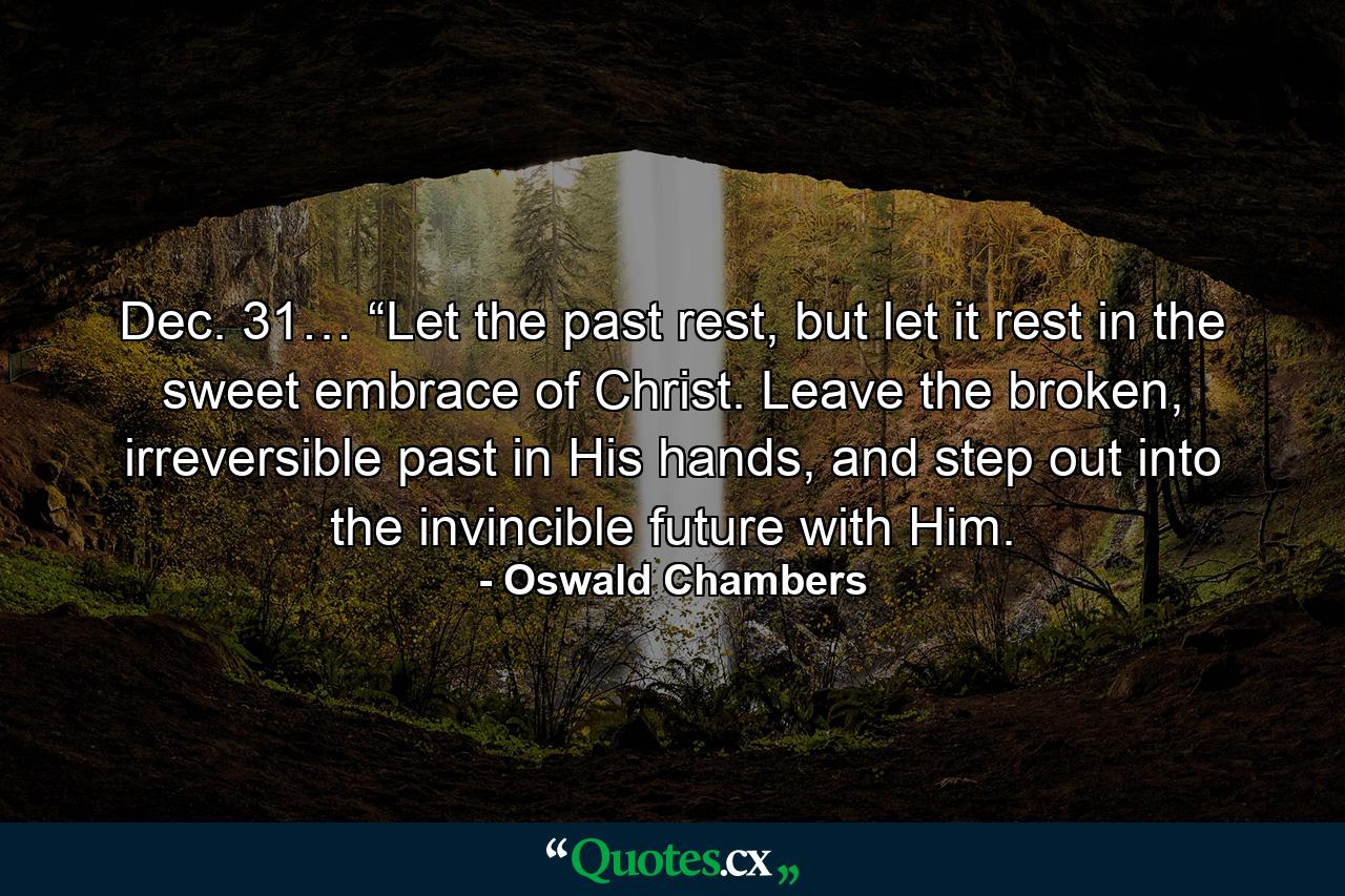 Dec. 31… “Let the past rest, but let it rest in the sweet embrace of Christ. Leave the broken, irreversible past in His hands, and step out into the invincible future with Him. - Quote by Oswald Chambers