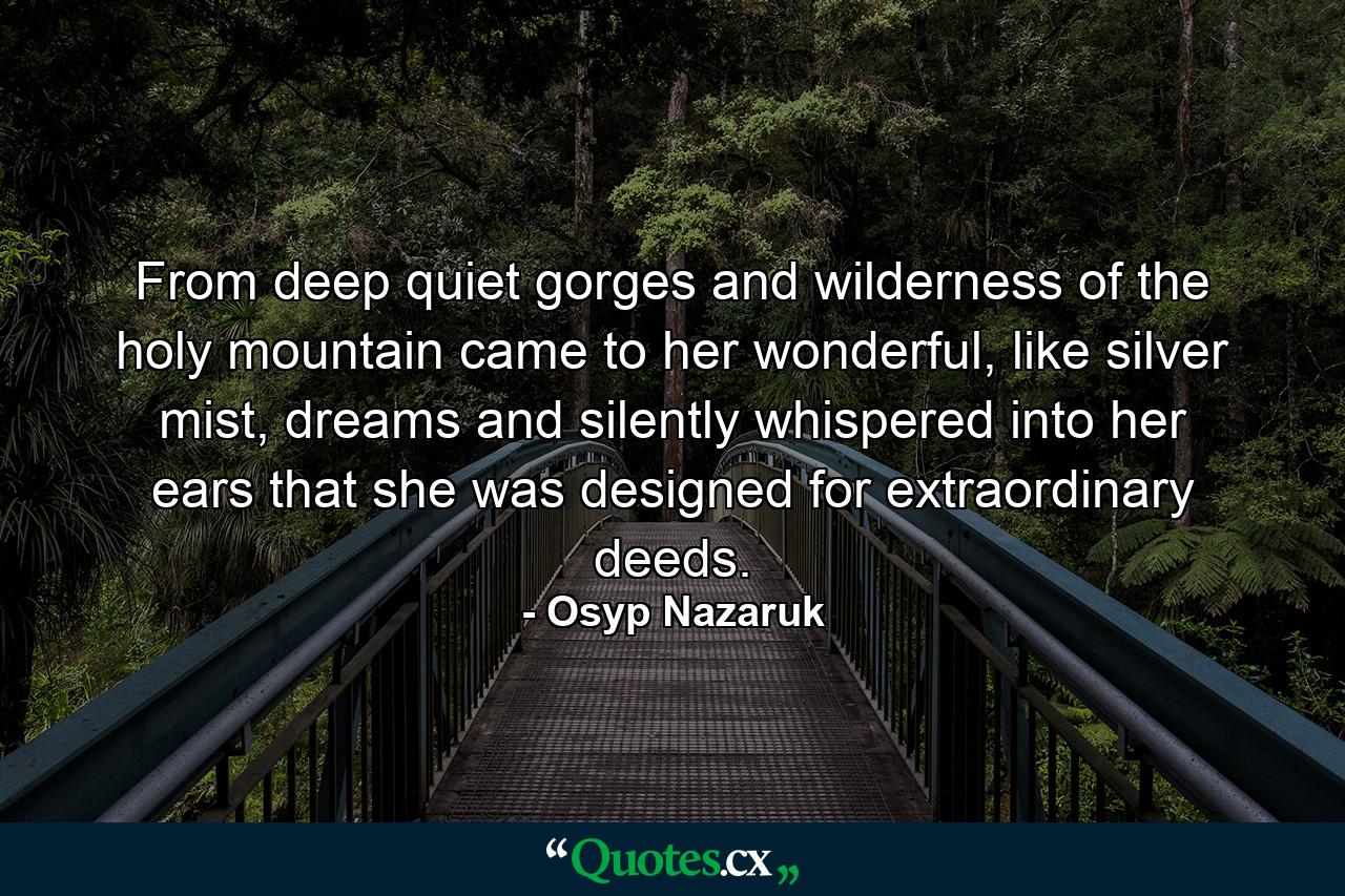 From deep quiet gorges and wilderness of the holy mountain came to her wonderful, like silver mist, dreams and silently whispered into her ears that she was designed for extraordinary deeds. - Quote by Osyp Nazaruk