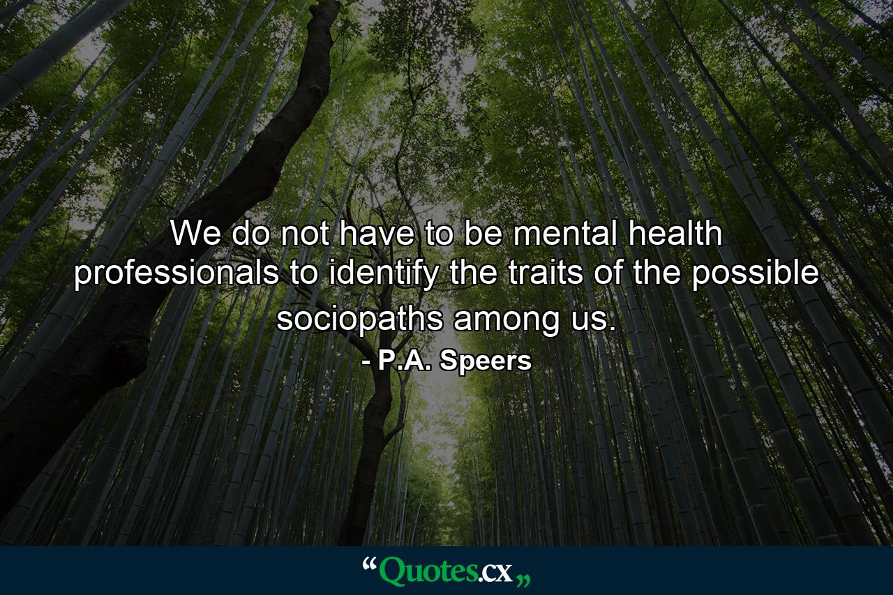 We do not have to be mental health professionals to identify the traits of the possible sociopaths among us. - Quote by P.A. Speers