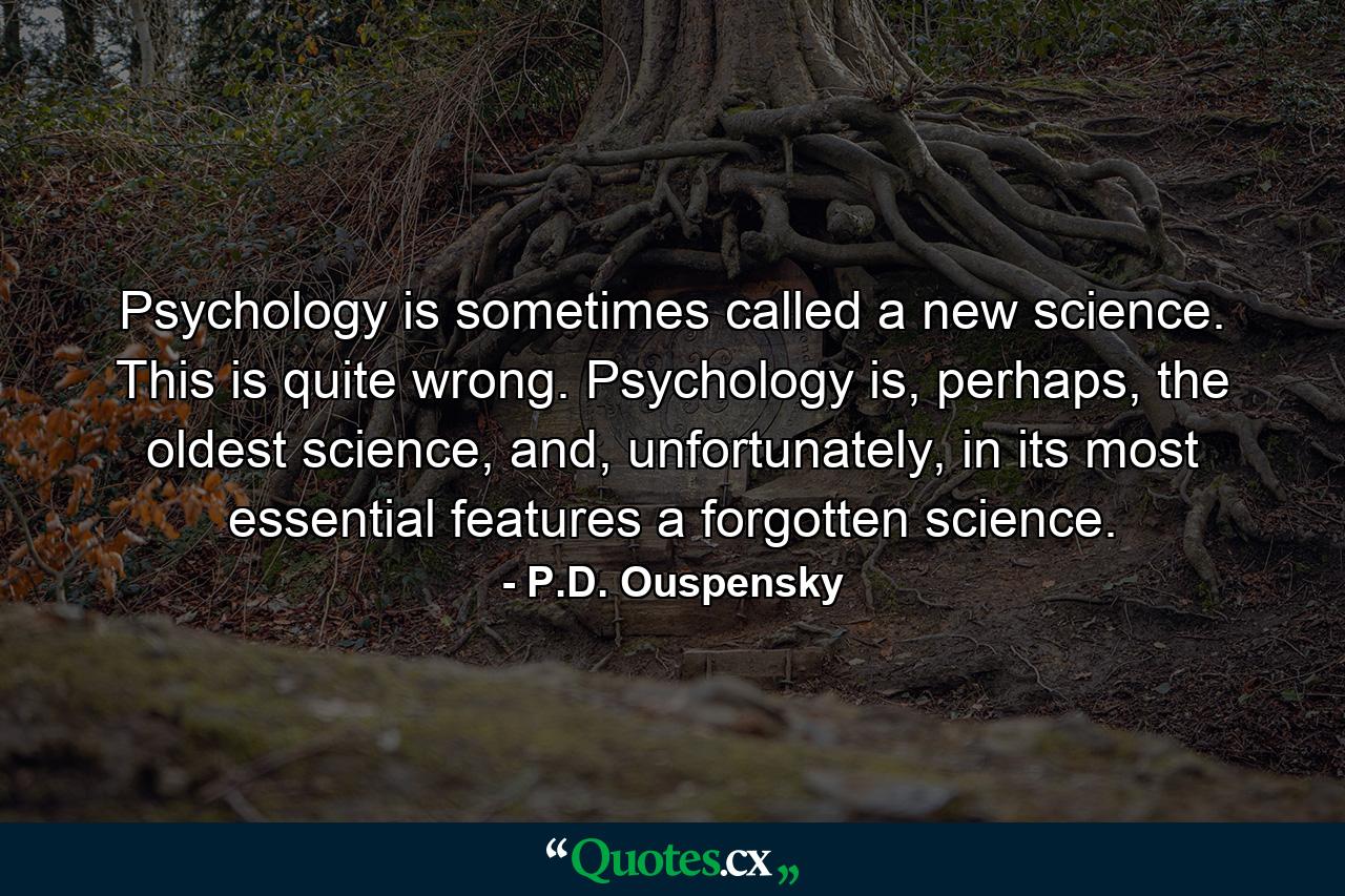 Psychology is sometimes called a new science. This is quite wrong. Psychology is, perhaps, the oldest science, and, unfortunately, in its most essential features a forgotten science. - Quote by P.D. Ouspensky