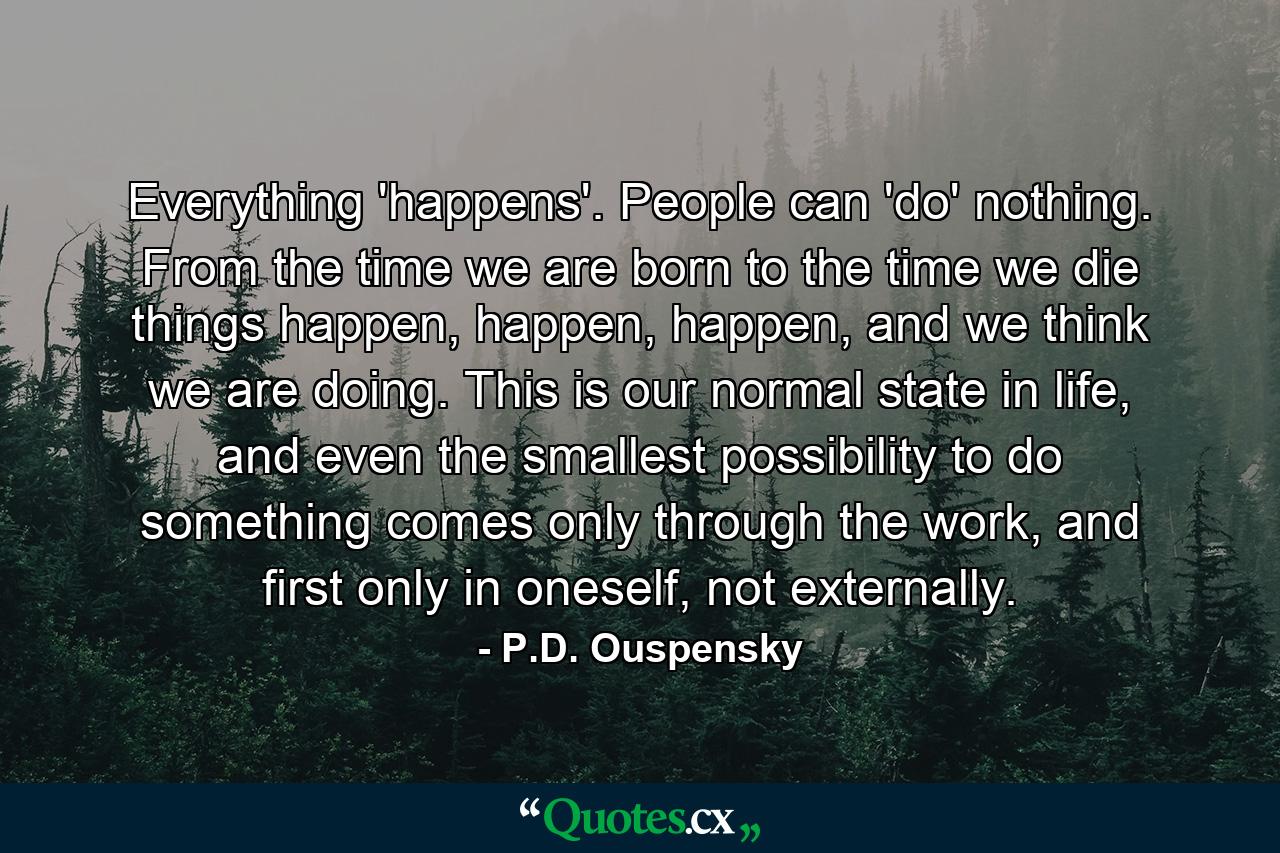 Everything 'happens'. People can 'do' nothing. From the time we are born to the time we die things happen, happen, happen, and we think we are doing. This is our normal state in life, and even the smallest possibility to do something comes only through the work, and first only in oneself, not externally. - Quote by P.D. Ouspensky