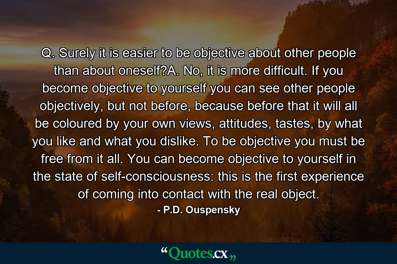 Q. Surely it is easier to be objective about other people than about oneself?A. No, it is more difficult. If you become objective to yourself you can see other people objectively, but not before, because before that it will all be coloured by your own views, attitudes, tastes, by what you like and what you dislike. To be objective you must be free from it all. You can become objective to yourself in the state of self-consciousness: this is the first experience of coming into contact with the real object. - Quote by P.D. Ouspensky