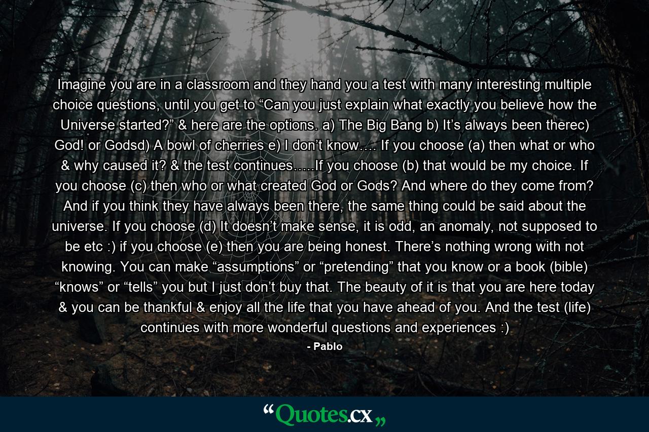 Imagine you are in a classroom and they hand you a test with many interesting multiple choice questions, until you get to “Can you just explain what exactly you believe how the Universe started?” & here are the options. a) The Big Bang b) It’s always been therec) God! or Godsd) A bowl of cherries e) I don’t know…. If you choose (a) then what or who & why caused it? & the test continues…..If you choose (b) that would be my choice. If you choose (c) then who or what created God or Gods? And where do they come from? And if you think they have always been there, the same thing could be said about the universe. If you choose (d) It doesn’t make sense, it is odd, an anomaly, not supposed to be etc :) if you choose (e) then you are being honest. There’s nothing wrong with not knowing. You can make “assumptions” or “pretending” that you know or a book (bible) “knows” or “tells” you but I just don’t buy that. The beauty of it is that you are here today & you can be thankful & enjoy all the life that you have ahead of you. And the test (life) continues with more wonderful questions and experiences :) - Quote by Pablo