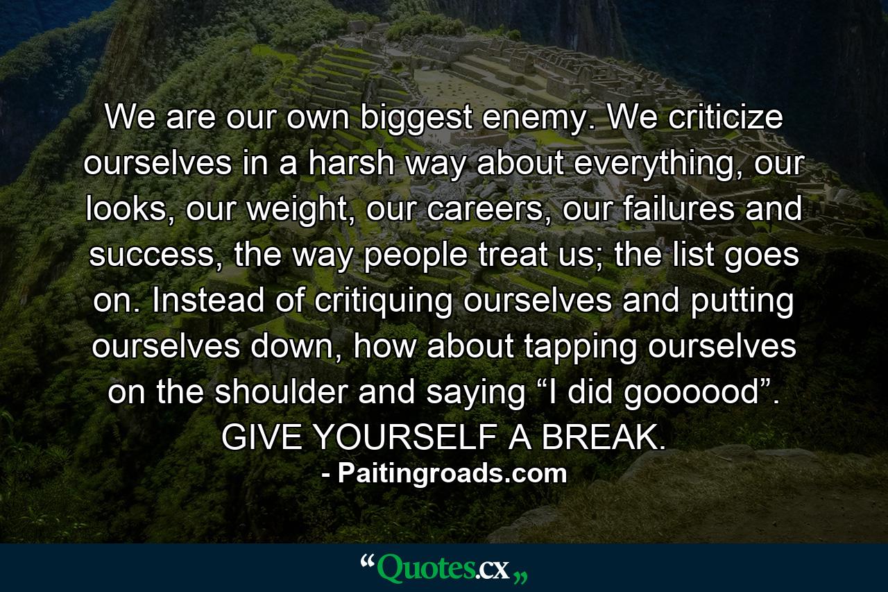 We are our own biggest enemy. We criticize ourselves in a harsh way about everything, our looks, our weight, our careers, our failures and success, the way people treat us; the list goes on. Instead of critiquing ourselves and putting ourselves down, how about tapping ourselves on the shoulder and saying “I did goooood”. GIVE YOURSELF A BREAK. - Quote by Paitingroads.com