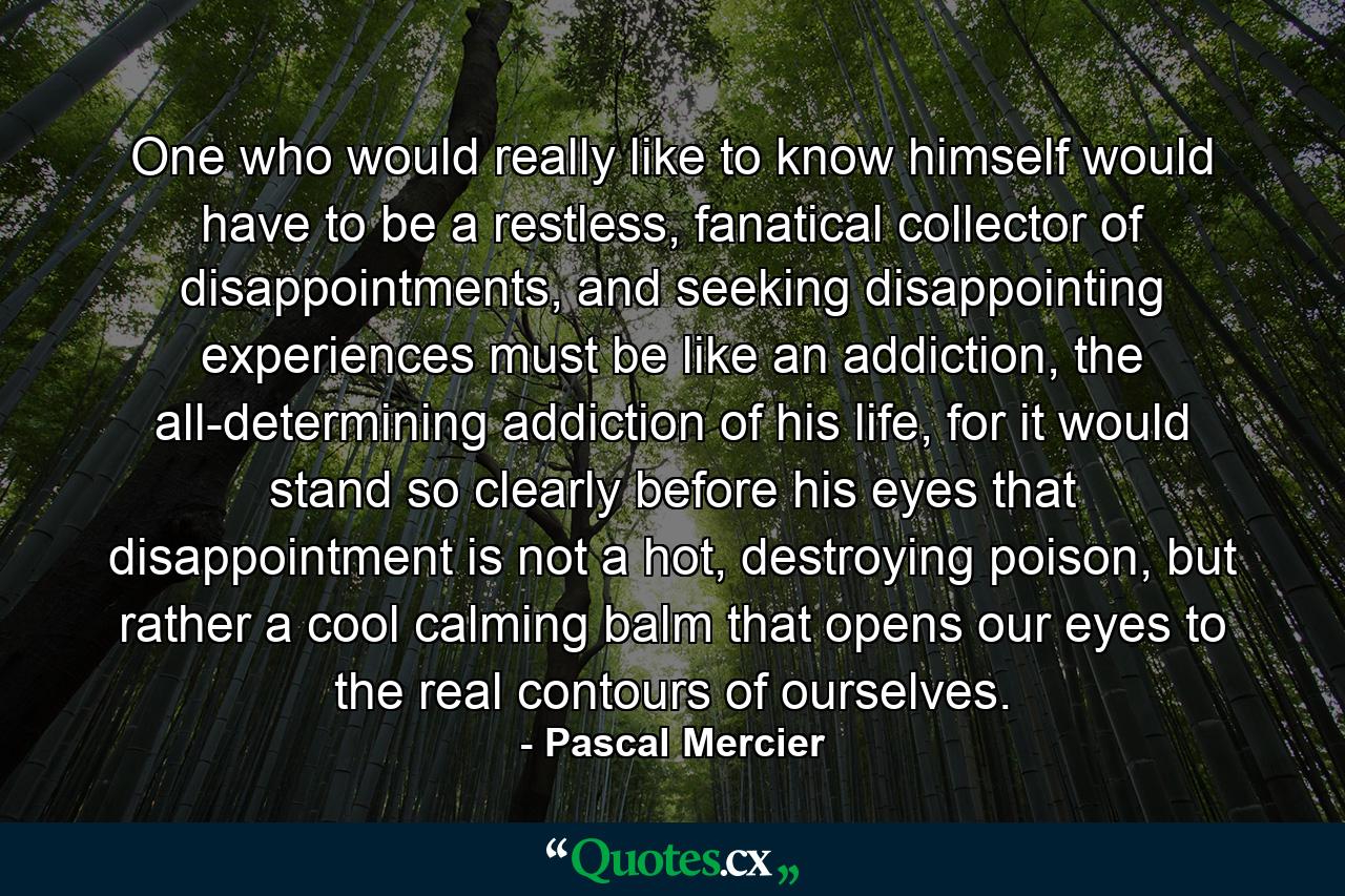 One who would really like to know himself would have to be a restless, fanatical collector of disappointments, and seeking disappointing experiences must be like an addiction, the all-determining addiction of his life, for it would stand so clearly before his eyes that disappointment is not a hot, destroying poison, but rather a cool calming balm that opens our eyes to the real contours of ourselves. - Quote by Pascal Mercier