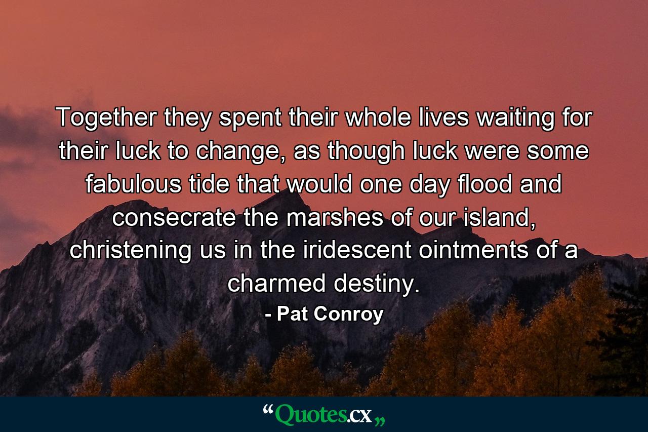 Together they spent their whole lives waiting for their luck to change, as though luck were some fabulous tide that would one day flood and consecrate the marshes of our island, christening us in the iridescent ointments of a charmed destiny. - Quote by Pat Conroy