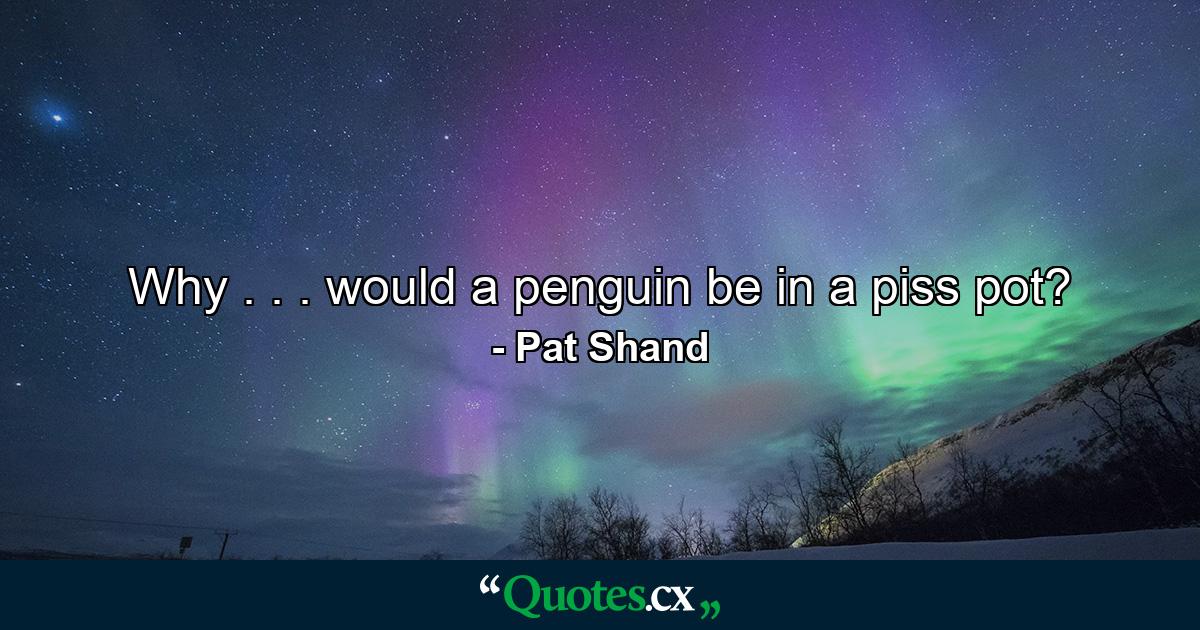 Why . . . would a penguin be in a piss pot? - Quote by Pat Shand