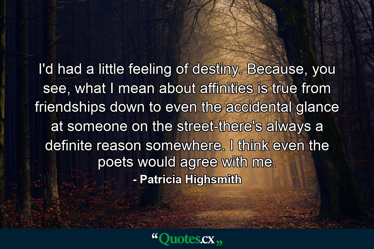 I'd had a little feeling of destiny. Because, you see, what I mean about affinities is true from friendships down to even the accidental glance at someone on the street-there's always a definite reason somewhere. I think even the poets would agree with me. - Quote by Patricia Highsmith