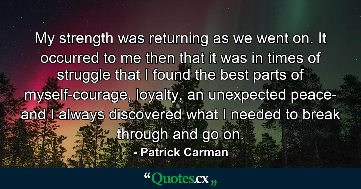 My strength was returning as we went on. It occurred to me then that it was in times of struggle that I found the best parts of myself-courage, loyalty, an unexpected peace- and I always discovered what I needed to break through and go on. - Quote by Patrick Carman