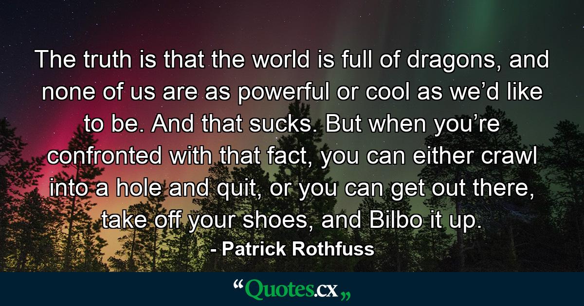 The truth is that the world is full of dragons, and none of us are as powerful or cool as we’d like to be. And that sucks. But when you’re confronted with that fact, you can either crawl into a hole and quit, or you can get out there, take off your shoes, and Bilbo it up. - Quote by Patrick Rothfuss