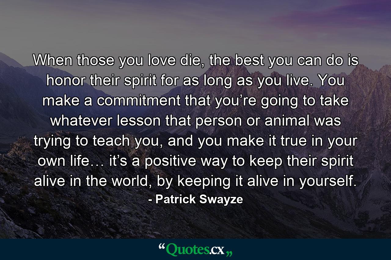 When those you love die, the best you can do is honor their spirit for as long as you live. You make a commitment that you’re going to take whatever lesson that person or animal was trying to teach you, and you make it true in your own life… it’s a positive way to keep their spirit alive in the world, by keeping it alive in yourself. - Quote by Patrick Swayze