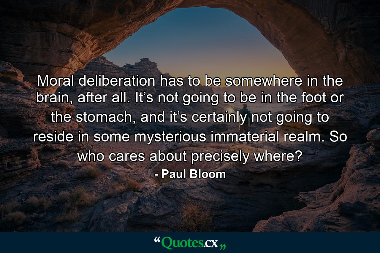 Moral deliberation has to be somewhere in the brain, after all. It’s not going to be in the foot or the stomach, and it’s certainly not going to reside in some mysterious immaterial realm. So who cares about precisely where? - Quote by Paul Bloom