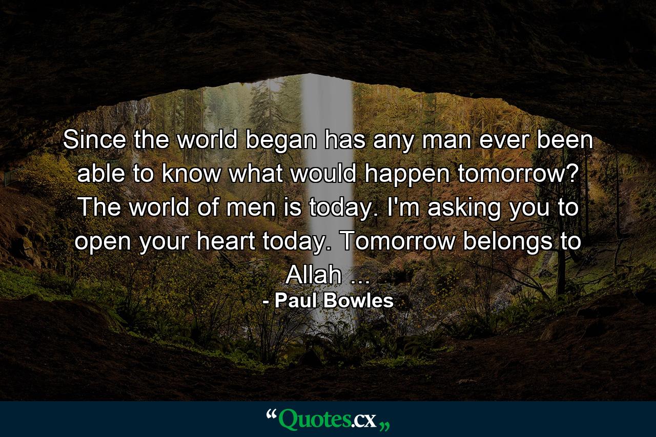 Since the world began has any man ever been able to know what would happen tomorrow? The world of men is today. I'm asking you to open your heart today. Tomorrow belongs to Allah ... - Quote by Paul Bowles